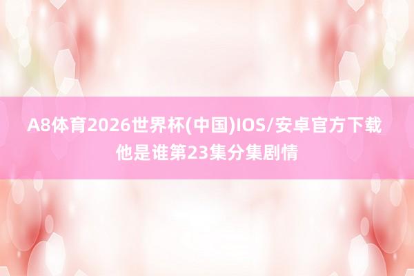 A8体育2026世界杯(中国)IOS/安卓官方下载 他是谁第23集分集剧情