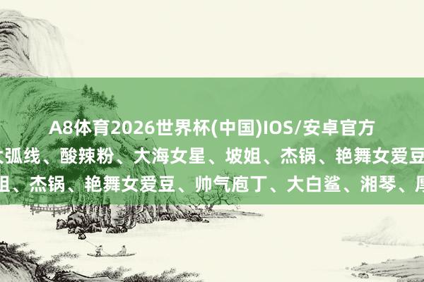 A8体育2026世界杯(中国)IOS/安卓官方下载 功夫男星快嘎了、大弧线、酸辣粉、大海女星、坡姐、杰锅、艳舞女爱豆、帅气庖丁、大白鲨、湘琴、厚唇姐
