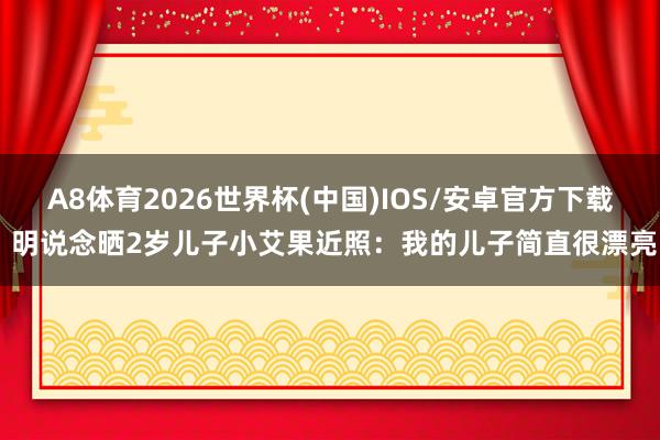 A8体育2026世界杯(中国)IOS/安卓官方下载 明说念晒2岁儿子小艾果近照：我的儿子简直很漂亮