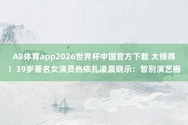 A8体育app2026世界杯中国官方下载 太倏得！39岁著名女演员热依扎凌晨晓示：暂别演艺圈