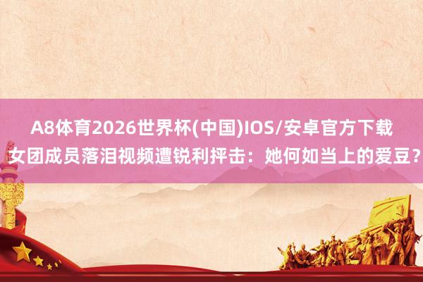A8体育2026世界杯(中国)IOS/安卓官方下载 女团成员落泪视频遭锐利抨击：她何如当上的爱豆？