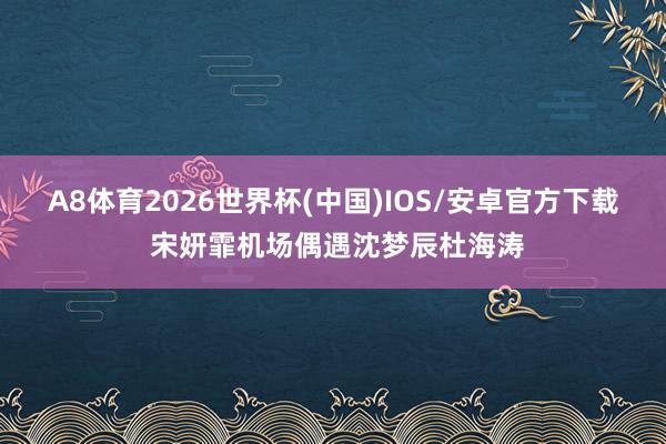 A8体育2026世界杯(中国)IOS/安卓官方下载 宋妍霏机场偶遇沈梦辰杜海涛