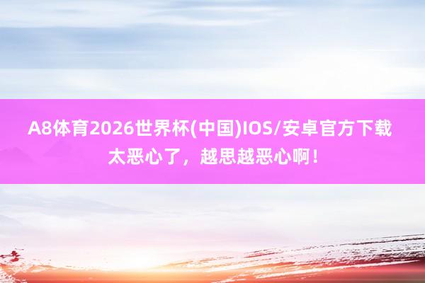 A8体育2026世界杯(中国)IOS/安卓官方下载 太恶心了,越思越恶心啊!