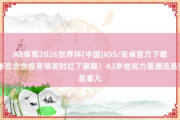 A8体育2026世界杯(中国)IOS/安卓官方下载 玄彬百念念视帝领奖时红了眼眶!43岁他说力量源流是妻儿
