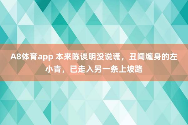 A8体育app 本来陈谈明没说谎,丑闻缠身的左小青,已走入另一条上坡路