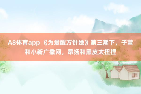 A8体育app 《为爱醒方针她》第三期下,子萱和小新广撒网,昂扬和黑皮太扭捏