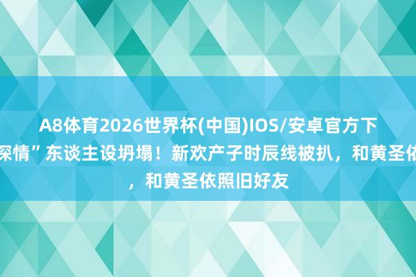 A8体育2026世界杯(中国)IOS/安卓官方下载 杨子“深情”东谈主设坍塌！新欢产子时辰线被扒，和黄圣依照旧好友