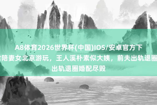 A8体育2026世界杯(中国)IOS/安卓官方下载 王传君陪妻女北京游玩，王人溪朴素似大姨，前夫出轨退圈婚配尽毁