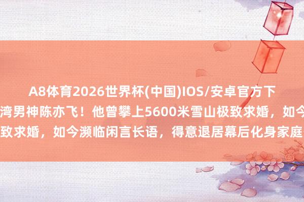 A8体育2026世界杯(中国)IOS/安卓官方下载 揭秘谭维维老公竟是台湾男神陈亦飞!他曾攀上5600米雪山极致求婚,如今濒临闲言长语,得意退居幕后化身家庭煮夫用心带娃