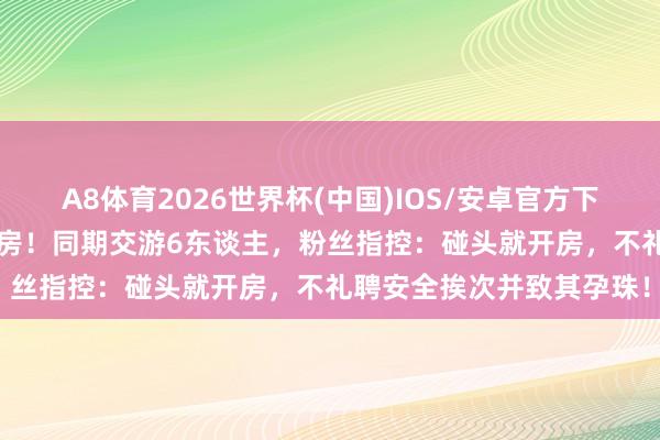A8体育2026世界杯(中国)IOS/安卓官方下载 官宣恋情24小时就塌房！同期交游6东谈主，粉丝指控：碰头就开房，不礼聘安全挨次并致其孕珠！