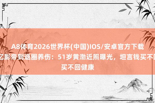 A8体育2026世界杯(中国)IOS/安卓官方下载 从百亿影帝到退圈养伤：51岁黄渤近照曝光，坦言钱买不回健康