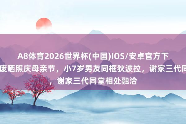 A8体育2026世界杯(中国)IOS/安卓官方下载 谢婷婷荒废晒照庆母亲节,小7岁男友同框狄波拉,谢家三代同堂相处融洽