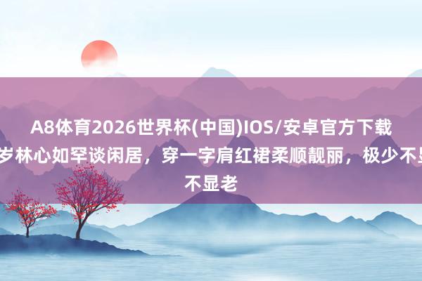A8体育2026世界杯(中国)IOS/安卓官方下载 50岁林心如罕谈闲居，穿一字肩红裙柔顺靓丽，极少不显老