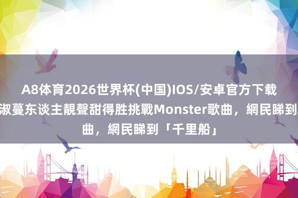 A8体育2026世界杯(中国)IOS/安卓官方下载 唱錢｜黃淑蔓东谈主靚聲甜得胜挑戰Monster歌曲，網民睇到「千里船」