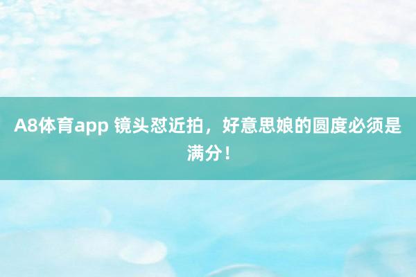 A8体育app 镜头怼近拍，好意思娘的圆度必须是满分！