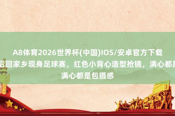 A8体育2026世界杯(中国)IOS/安卓官方下载 TVB视后回家乡现身足球赛，红色小背心造型抢镜，满心都是包摄感