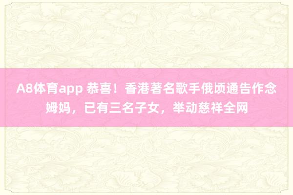 A8体育app 恭喜！香港著名歌手俄顷通告作念姆妈，已有三名子女，举动慈祥全网