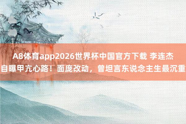 A8体育app2026世界杯中国官方下载 李连杰自曝甲亢心路!面庞改动,曾坦言东说念主生最沉重