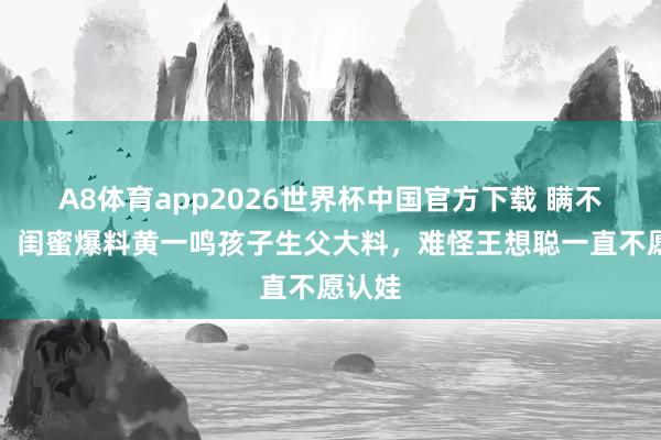 A8体育app2026世界杯中国官方下载 瞒不住了!闺蜜爆料黄一鸣孩子生父大料,难怪王想聪一直不愿认娃