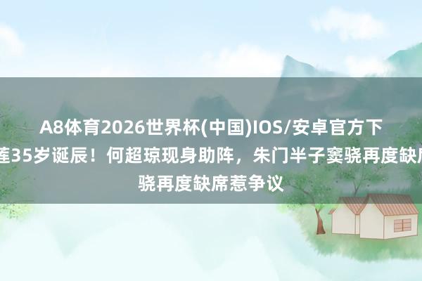 A8体育2026世界杯(中国)IOS/安卓官方下载 何超莲35岁诞辰！何超琼现身助阵，朱门半子窦骁再度缺席惹争议