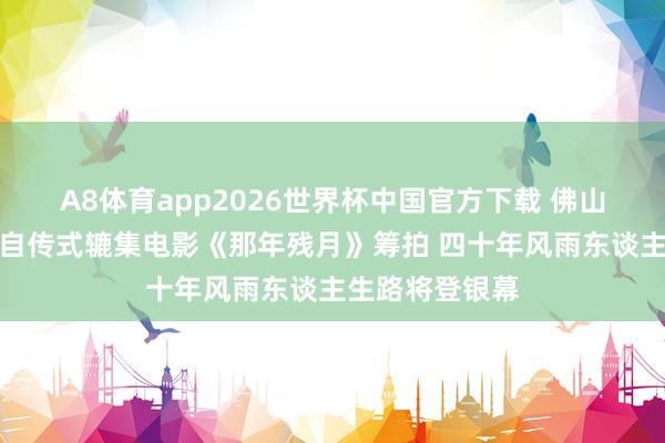 A8体育app2026世界杯中国官方下载 佛山企业家崔国权自传式辘集电影《那年残月》筹拍 四十年风雨东谈主生路将登银幕