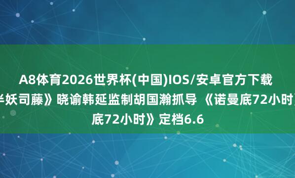 A8体育2026世界杯(中国)IOS/安卓官方下载 资讯 | 《半妖司藤》晓谕韩延监制胡国瀚抓导 《诺曼底72小时》定档6.6