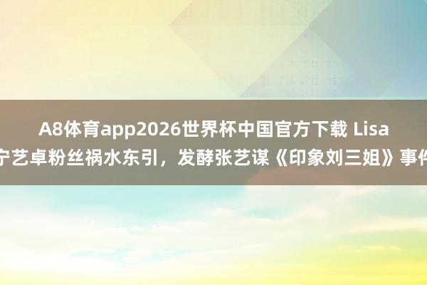 A8体育app2026世界杯中国官方下载 Lisa宁艺卓粉丝祸水东引，发酵张艺谋《印象刘三姐》事件