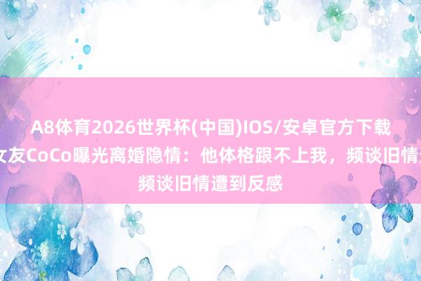 A8体育2026世界杯(中国)IOS/安卓官方下载 谢贤前女友CoCo曝光离婚隐情:他体格跟不上我,频谈旧情遭到反感