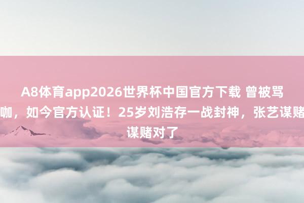 A8体育app2026世界杯中国官方下载 曾被骂资源咖,如今官方认证!25岁刘浩存一战封神,张艺谋赌对了