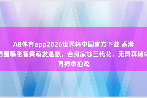 A8体育app2026世界杯中国官方下载 香港资深男星曝张智霖萌发退意，合身家够三代花，无谓再搏命拍戏