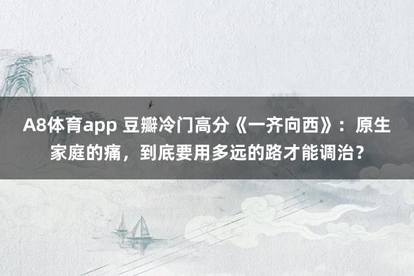 A8体育app 豆瓣冷门高分《一齐向西》:原生家庭的痛,到底要用多远的路才能调治?