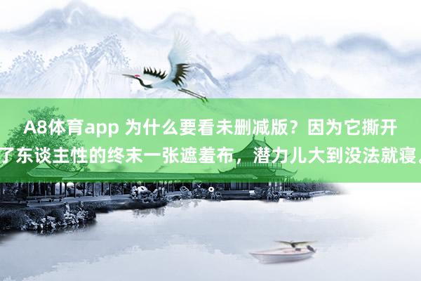 A8体育app 为什么要看未删减版?因为它撕开了东谈主性的终末一张遮羞布,潜力儿大到没法就寝。