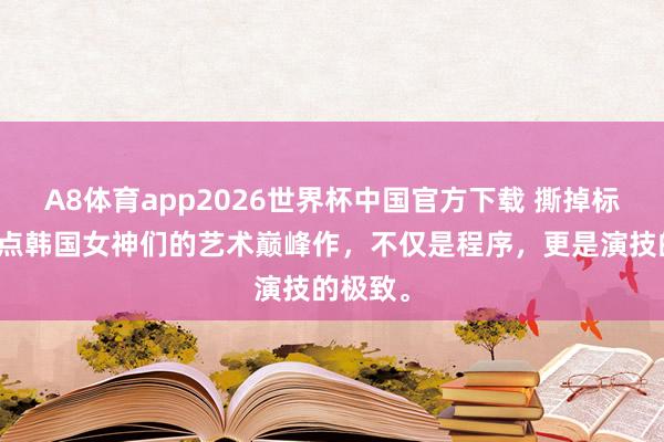 A8体育app2026世界杯中国官方下载 撕掉标签！清点韩国女神们的艺术巅峰作，不仅是程序，更是演技的极致。