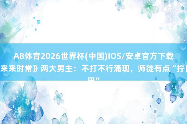 A8体育2026世界杯(中国)IOS/安卓官方下载 《来来时常》两大男主:不打不行涌现,师徒有点“拧巴”