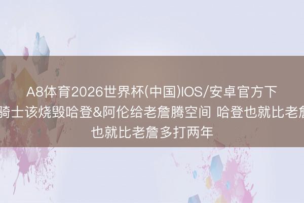 A8体育2026世界杯(中国)IOS/安卓官方下载 铁林：骑士该烧毁哈登&阿伦给老詹腾空间 哈登也就比老詹多打两年