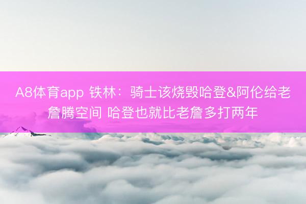 A8体育app 铁林:骑士该烧毁哈登&阿伦给老詹腾空间 哈登也就比老詹多打两年