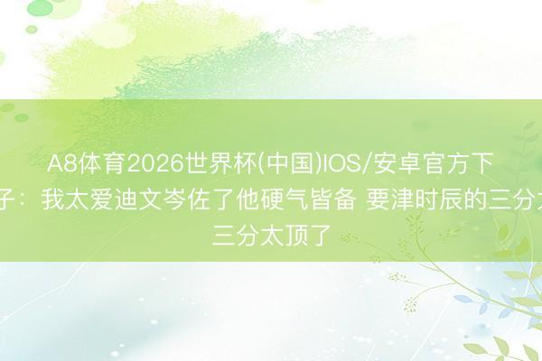 A8体育2026世界杯(中国)IOS/安卓官方下载 华子:我太爱迪文岑佐了他硬气皆备 要津时辰的三分太顶了