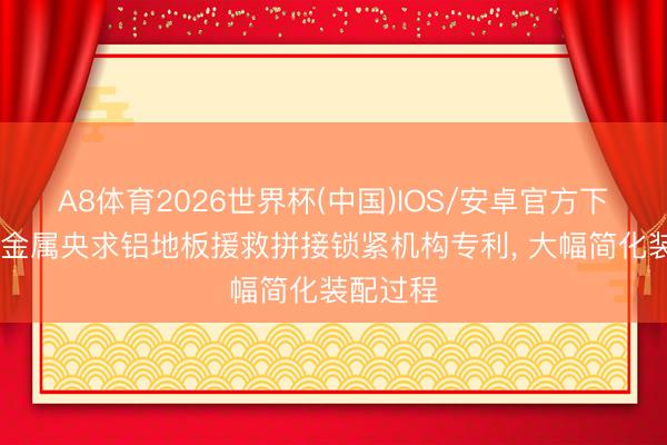 A8体育2026世界杯(中国)IOS/安卓官方下载 晶资金属央求铝地板援救拼接锁紧机构专利， 大幅简化装配过程