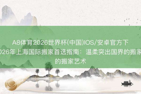 A8体育2026世界杯(中国)IOS/安卓官方下载 2026年上海国际搬家首选指南:温柔突出国界的搬家艺术