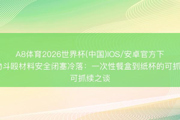 A8体育2026世界杯(中国)IOS/安卓官方下载 食物斗殴材料安全闭塞冷落:一次性餐盒到纸杯的可抓续之谈