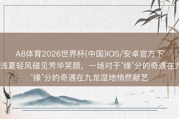 A8体育2026世界杯(中国)IOS/安卓官方下载 “浙工缘”之当浅夏轻风碰见芳华笑颜,一场对于‘缘’分的奇遇在九龙湿地悄然献艺