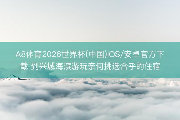 A8体育2026世界杯(中国)IOS/安卓官方下载 到兴城海滨游玩奈何挑选合乎的住宿