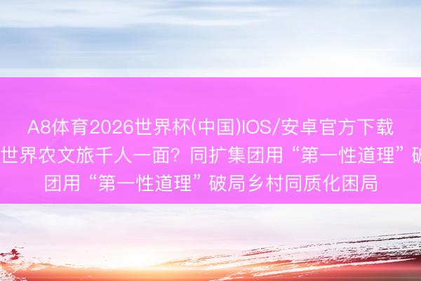 A8体育2026世界杯(中国)IOS/安卓官方下载 文旅运营十问 | 01世界农文旅千人一面?同扩集团用 “第一性道理” 破局乡村同质化困局
