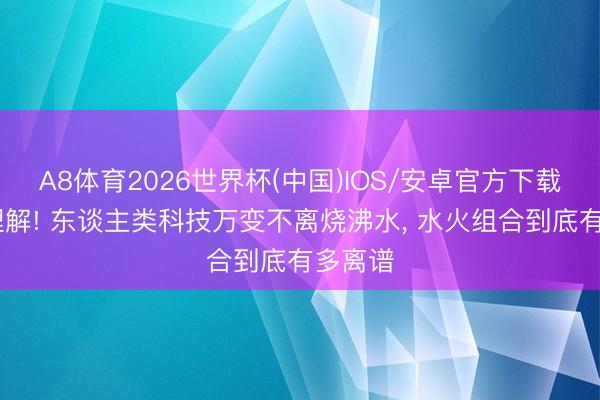 A8体育2026世界杯(中国)IOS/安卓官方下载 颠覆理解! 东谈主类科技万变不离烧沸水， 水火组合到底有多离谱
