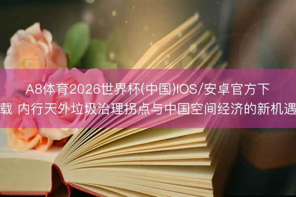 A8体育2026世界杯(中国)IOS/安卓官方下载 内行天外垃圾治理拐点与中国空间经济的新机遇