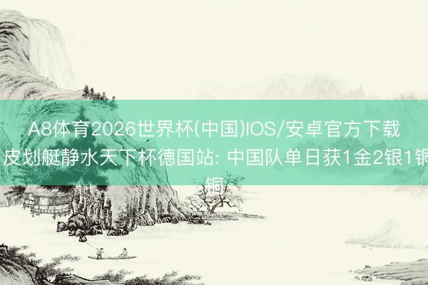 A8体育2026世界杯(中国)IOS/安卓官方下载 皮划艇静水天下杯德国站: 中国队单日获1金2银1铜