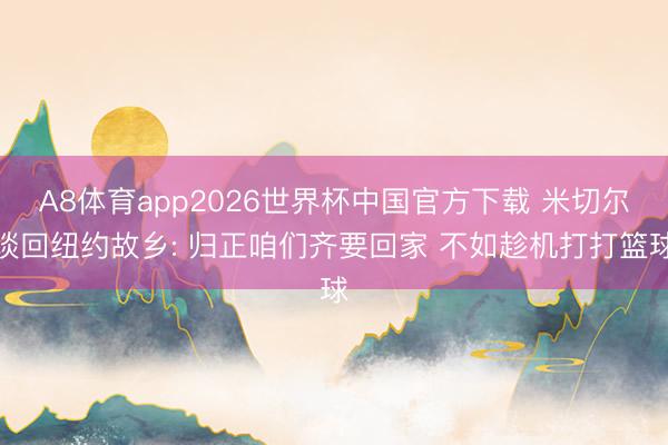 A8体育app2026世界杯中国官方下载 米切尔谈回纽约故乡: 归正咱们齐要回家 不如趁机打打篮球