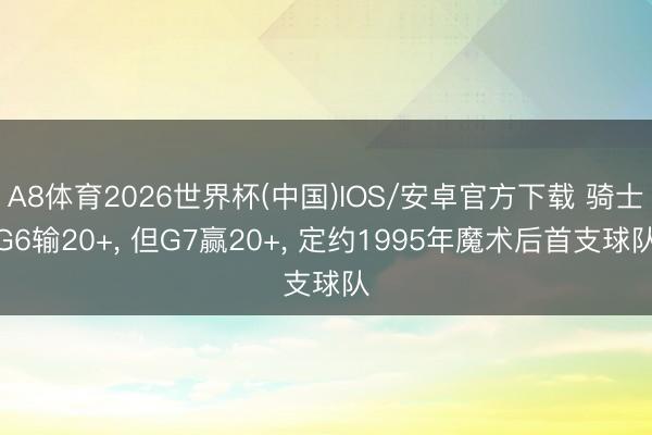 A8体育2026世界杯(中国)IOS/安卓官方下载 骑士G6输20+, 但G7赢20+, 定约1995年魔术后首支球队