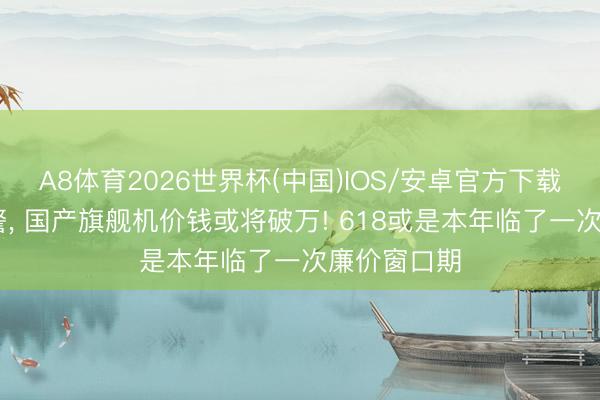 A8体育2026世界杯(中国)IOS/安卓官方下载 卢伟冰预警， 国产旗舰机价钱或将破万! 618或是本年临了一次廉价窗口期
