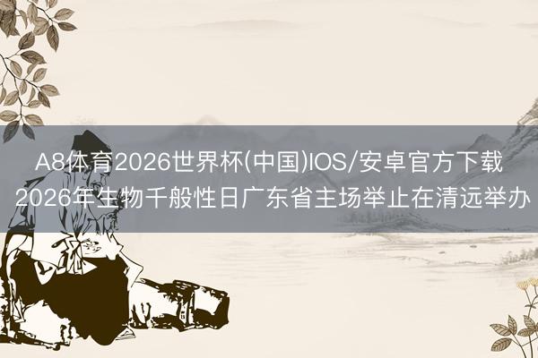 A8体育2026世界杯(中国)IOS/安卓官方下载 2026年生物千般性日广东省主场举止在清远举办